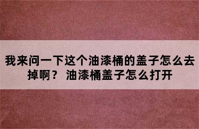 我来问一下这个油漆桶的盖子怎么去掉啊？ 油漆桶盖子怎么打开